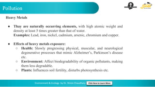 Pollution
Environment & Ecology by Dr. Shivin Chaudhary Click Here to Learn More
Heavy Metals
● Thay are naturally occurring elements, with high atomic weight and
density at least 5 times greater than that of water.
Examples: Lead, iron, nickel, cadmium, arsenic, chromium and copper.
● Effects of heavy metals exposure:
○ Health: Slowly progressing physical, muscular, and neurological
degenerative processes that mimic Alzheimer’s, Parkinson’s disease
etc.
○ Environment: Affect biodegradability of organic pollutants, making
them less degradable.
○ Plants: Influences soil fertility, disturbs photosynthesis etc.
 