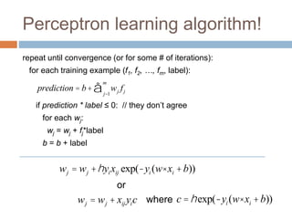 Perceptron learning algorithm!
repeat until convergence (or for some # of iterations):
for each training example (f1, f2, …, fm, label):
if prediction * label ≤ 0: // they don’t agree
for each wj:
wj = wj + fj*label
b = b + label
prediction = b+ wj fj
j=1
m
å
wj = wj +hyixij exp(-yi (w× xi +b))
wj = wj + xij yic
or
where c =hexp(-yi (w× xi +b))
 