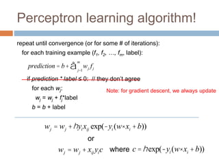 Perceptron learning algorithm!
repeat until convergence (or for some # of iterations):
for each training example (f1, f2, …, fm, label):
if prediction * label ≤ 0: // they don’t agree
for each wj:
wj = wj + fj*label
b = b + label
prediction = b+ wj fj
j=1
m
å
wj = wj +hyixij exp(-yi (w× xi +b))
wj = wj + xij yic
or
where c =hexp(-yi (w× xi +b))
Note: for gradient descent, we always update
 