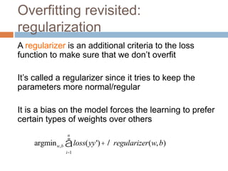 Overfitting revisited:
regularization
A regularizer is an additional criteria to the loss
function to make sure that we don’t overfit
It’s called a regularizer since it tries to keep the
parameters more normal/regular
It is a bias on the model forces the learning to prefer
certain types of weights over others
argminw,b loss(yy')+l regularizer(w,b)
i=1
n
å
 
