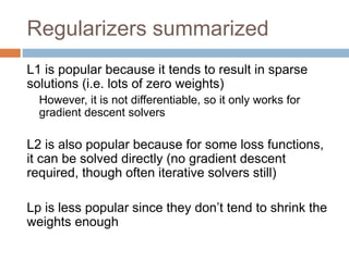 Regularizers summarized
L1 is popular because it tends to result in sparse
solutions (i.e. lots of zero weights)
However, it is not differentiable, so it only works for
gradient descent solvers
L2 is also popular because for some loss functions,
it can be solved directly (no gradient descent
required, though often iterative solvers still)
Lp is less popular since they don’t tend to shrink the
weights enough
 