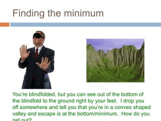 Finding the minimum
You’re blindfolded, but you can see out of the bottom of
the blindfold to the ground right by your feet. I drop you
off somewhere and tell you that you’re in a convex shaped
valley and escape is at the bottom/minimum. How do you
 