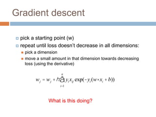 Gradient descent
 pick a starting point (w)
 repeat until loss doesn’t decrease in all dimensions:
 pick a dimension
 move a small amount in that dimension towards decreasing
loss (using the derivative)
wj = wj +h yi xij exp(-yi (w× xi +b))
i=1
n
å
What is this doing?
 