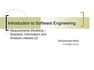 Introduction to Software Engineering 
Muhammad Nasir 
Requirements Modeling – 
Scenario, Information and 
Analysis classes (2) 
m.nasir@iiu.edu.pk 
 