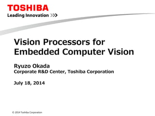 © 2014 Toshiba Corporation
Vision Processors for
Embedded Computer Vision
Ryuzo Okada
Corporate R&D Center, Toshiba Corporation
July 18, 2014
 