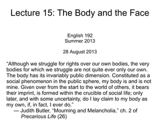 Lecture 15: The Body and the Face
English 192
Summer 2013
28 August 2013
“Although we struggle for rights over our own bodies, the very
bodies for which we struggle are not quite ever only our own.
The body has its invariably public dimension. Constituted as a
social phenomenon in the public sphere, my body is and is not
mine. Given over from the start to the world of others, it bears
their imprint, is formed within the crucible of social life; only
later, and with some uncertainty, do I lay claim to my body as
my own, if, in fact, I ever do.”
— Judith Butler, “Mourning and Melancholia,” ch. 2 of
Precarious Life (26)
 