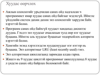 Хуудас өөрчлөх
 Ажлын олонлогийг урьдчилан санах ойд хадгалсан ч
    программист ямар хуудас санах ойд байгааг мэдэхгүй. Иймээс
    үйлдлийн систем дахин дахин энэ олонлогийг харуулж байх
    хэрэгтэй болно.
   Программ санах ойд байхгүй хуудаст хандахад дискнээс
    дуудна. Гэхдээ энэ хуудсыг ачаалахын тулд өөр нэг хуудсыг
    буцаана. Иймээс аль хуудсыг буцаахыг тодорхойлох алгоритм
    хэрэгтэй болно.
   Хамгийн эхэнд хэрэглэгдсэн хуудаснуудыг нэг нэгээр нь
    буцаана. Энэ алгоритмыг LRU (least recently used) гэнэ.
   Энэ алгоритмын ажиллагаанд заримдаа алдаа гарна.
   Жишээ нь 9 хуудас циклтэй программыг ажиллуулахад 8 хуудас
    л үндсэн санах ойд байрлах боломжтой байг.
 