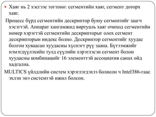  Хаяг нь 2 хэсгээс тогтоно: сегментийн хаяг, сегмент доторх
 хаяг.
Процесс бүрд сегментийн дескриптор буюу сегментийг заагч
 хэсэгтэй. Аппарат хангамжид виртуаль хаяг очиход сегментийн
 номер хэрэгтэй сегментийн дескрипторыг олох сегмент
 дескрипторын индекс болно. Дескриптор сегментийг хуудас
 болгон хуваасан хуудасны хүснэгт рүү заана. Бүтээмжийг
 нэмэгдүүлэхийн тулд сүүлийн хэрэглэсэн сегмент болон
 хуудасны комбинацийг 16 элементтэй ассоциатив санах ойд
 хадгална.
MULTICS үйлдлийн систем хэрэглэгдэхээ болисон ч Intel386-гаас
 эхлэн энэ системтэй ижил болсон.
 