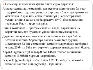  Селектор, шилжилтээс физик хаягт хүрэх дараалал:
Аппарат хангамж мегментийн аль регистр ашиглагдаж байгааг
 тодорхойлмогц дотоод регистрт харгалзах бүтэн дескрипторыг
 олж чадна. Хэрэв ийм сегмент байхгүй (0 селектор) эсвэл
 тухайн агшинд санах ойд байрлаагүй (P=0) бол системийн
 тасалдалт буюу trap дуудагдана.
Эхний тохиолдол – программчлалын алдаа, дараагийнх нь
 хэрэгтэй сегмент дуудахыг үйлдлийн системээс хүснэ.
Дараа нь аппарат хангамж шилжилт сегментээс гарч байгаа
 эсэхийг шалгана. Хэрэв гарч байвал дахин trap дуудна.
 Дескриптор 32 бит сегментийн хэмжээ тодорхойлох талбартай
 ч тэнд 20 бит л байх тул өөр схем хэрэглэх шаардлагатай болно.
Хэрэв G (granularity) талбар 0 бол LIMIT талбар сегментийн
 хэмжээг (1Мбайт хүртэл) илэрхийлнэ.
Хэрэв G (granularity) талбар 1 бол LIMIT талбар сегментийн
 хэмжээг байтаар биш хуудсаар идэрхийлнэ.
 
