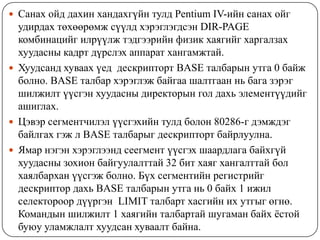 Санах ойд дахин хандахгүйн тулд Pentium IV-ийн санах ойг
  удирдах төхөөрөмж сүүлд хэрэглэгдсэн DIR-PAGE
  комбинацийг илрүүлж тэдгээрийн физик хаягийг харгалзах
  хуудасны кадрт дүрслэх аппарат хангамжтай.
 Хуудсанд хуваах үед дескрипторт BASE талбарын утга 0 байж
  болно. BASE талбар хэрэглэж байгаа шалтгаан нь бага зэрэг
  шилжилт үүсгэн хуудасны директорын гол дахь элементүүдийг
  ашиглах.
 Цэвэр сегментчилэл үүсгэхийн тулд болон 80286-г дэмждэг
  байлгах гэж л BASE талбарыг дескрипторт байрлуулна.
 Ямар нэгэн хэрэглээнд сеегмент үүсгэх шаардлага байхгүй
  хуудасны зохион байгуулалттай 32 бит хаяг хангалттай бол
  хаялбархан үүсгэж болно. Бүх сегментийн регистрийг
  дескриптор дахь BASE талбарын утга нь 0 байх 1 ижил
  селектороор дүүргэн LIMIT талбарт хасгийн их утгыг өгнө.
  Командын шилжилт 1 хаягийн талбартай шугаман байх ѐстой
  буюу уламжлалт хуудсан хуваалт байна.
 