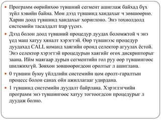  Программ өөрийнхөө түвшний сегмент ашиглаж байхад бүх
  зүйл хэвийн байна. Мөн дээд түвшинд хандахыг ч зөвшөөрнө.
  Харин доод түвшинд хандахыг хориглоно. Энэ тохиолдолд
  системийн тасалдалт trap үүснэ.
 Дээд болон доод түвшний процедур дуудах боломжтой ч энэ
  үед маш хатуу хяналт хэрэгтэй. Өөр түвшнээс процедур
  дуудахад CALL команд хаягийн оронд селектор агуулах ѐстой.
  Энэ селектор хэрэгтэй процедурын хаягийг өгөх дискрипторыг
  заана. Ийм маягаар дурын сегментийн гол руу өөр түвшингөөс
  шилжихгүй. Зөвхөн зөвшөөрөгдсөн оролтыг л ашиглана.
 0 түвшин буюу үйлдлийн системийн цөм оролт-гаралтын
  процесс болон санах ойн ажиллагааг удирдана.
 1 түвшинд системийн дуудалт байрлана. Хэрэглэгчийн
  программ энэ түвшингөөс хатуу тогтоогдсон процедурыг л
  дуудаж болно.
 