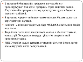  2 түвшин библиотекийн процедур агуулах ба энэ
    процедуруудыг хэд хэдэн программ зэрэг ашиглаж болно.
    Хэрэглэгчийн программ эдгээр процедурыг дуудаж болох ч
    өөрчлөлт хийхгүй.
   3 түвшинд хэрэглэгчийн программ ажиллах ба хамгаалалтын
    зэрэг хамгийн багатай.
   Pentium IV-ийн хамгаалалтын схем MULTICS системийн санааг
    хадгалсан.
   Trap болон тасалдалт дескрипторт хандах ч абсолют хаяганд
    хандахгүй. Энэ дескрипторууд гүйцэтгэх шаардлагатай
    процедурыг заана.
   FIELD талбар кодын сегмент, өгөгдлийн сегмент болон логик
    элементүүдийг ялгах зориулалттай.
 
