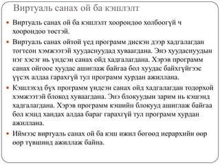 Виртуаль санах ой ба кэшлэлт
 Виртуаль санах ой ба кэшлэлт хоорондоо холбоогүй ч
  хоорондоо төстэй.
 Виртуаль санах ойтой үед программ дискэн дээр хадгалагдан
  тогтсон хэмжээтэй хуудаснуудад хуваагдана. Энэ хуудаснуудын
  нэг хэсэг нь үндсэн санах ойд хадгалагдана. Хэрэв программ
  санах ойгоос хуудас ашиглаж байгаа бол хуудас байхгүйгээс
  үүсэх алдаа гарахгүй тул программ хурдан ажиллана.
 Кэшлэхэд бүх программ үндсэн санах ойд хадгалагдан тодорхой
  хэмжээтэй блокод хуваагдана. Энэ блокуудын зарим нь кэшэнд
  хадгалагдана. Хэрэв программ кэшийн блокууд ашиглаж байгаа
  бол кэшд хандах алдаа бараг гарахгүй тул программ хурдан
  ажиллана.
 Иймээс виртуаль санах ой ба кэш ижил бөгөөд иерархийн өөр
  өөр түвшинд ажиллаж байна.
 