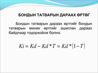 БОНДЫН ТАТВАРЫН ДАРААХ ӨРТӨГ
Бондын татварын дараах өртгийг бондын
татварын өмнөх өртгийг ашиглан дараах
байдлаар тодорхойлж болно.

Ki = Kd − Kd * T = Kd * (1 − T )

 