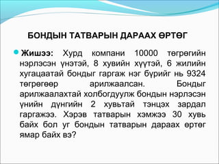 БОНДЫН ТАТВАРЫН ДАРААХ ӨРТӨГ
Жишээ:

Хурд компани 10000 төгрөгийн
нэрлэсэн үнэтэй, 8 хувийн хүүтэй, 6 жилийн
хугацаатай бондыг гаргаж нэг бүрийг нь 9324
төгрөгөөр
арилжаалсан.
Бондыг
арилжаалахтай холбогдуулж бондын нэрлэсэн
үнийн дүнгийн 2 хувьтай тэнцэх зардал
гаргажээ. Хэрэв татварын хэмжээ 30 хувь
байх бол уг бондын татварын дараах өртөг
ямар байх вэ?

 