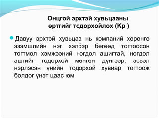 Онцгой эрхтэй хувьцааны
өртгийг тодорхойлох (Kp )
Давуу эрхтэй хувьцаа нь компаний хөрөнгө

эзэмшлийн нэг хэлбэр бөгөөд тогтоосон
тогтмол хэмжээний ногдол ашигтай, ногдол
ашгийг тодорхой мөнгөн дүнгээр, эсвэл
нэрлэсэн үнийн тодорхой хувиар тогтоож
болдог үнэт цаас юм

 