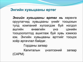 Энгийн хувьцааны өртөг
Энгийн хувьцааны өртөг нь хөрөнгө
оруулагчид хувьцааны үнийг тооцохын
тулд компаний хүлээгдэж буй ногдол
ашгийн
өнөөгийн
үнэ
цэнийн
тооцоололтод ашиглаж буй хувь хэмжээ
юм. Энгийн хувьцааны өртгийг тооцох
хоёр аргачлал байдаг.
Горданы загвар
Капиталын
үнэлгээний
загвар
(CAPM)

 