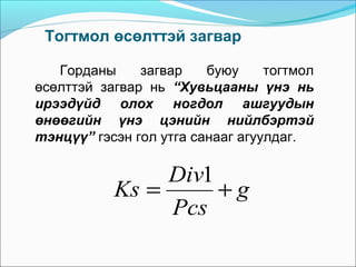 Тогтмол өсөлттэй загвар
Горданы
загвар
буюу
тогтмол
өсөлттэй загвар нь “Хувьцааны үнэ нь
ирээдүйд олох ногдол ашгуудын
өнөөгийн үнэ цэнийн нийлбэртэй
тэнцүү” гэсэн гол утга санааг агуулдаг.

Div1
Ks =
+g
Pcs

 