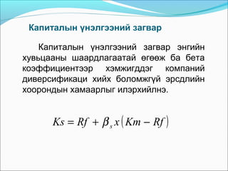 Капиталын үнэлгээний загвар
Капиталын үнэлгээний загвар энгийн
хувьцааны шаардлагаатай өгөөж ба бета
коэффициентээр хэмжигддэг компаний
диверсификаци хийх боломжгүй эрсдлийн
хоорондын хамаарлыг илэрхийлнэ.

Ks = Rf + β s x ( Km − Rf )

 