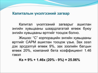 Капиталын үнэлгээний загвар
Капитал үнэлгээний загварыг ашиглан
энгийн хувьцааны шаардлагатай өгөөж буюу
энгийн хувьцааны өртгийг тооцож болно.
Жишээ: “С” корпорацийн энгийн хувьцааны
өртгийг CAPM ашиглан тооцож үзье. Зах зээл
дэх эрсдэлгүй өгөөж 9%, зах зээлийн багцын
өгөөж 20%, компаний бета коэффициент 1.46
гэвэл
Ks = 9% + 1.46х (20% - 9%) = 25.06%

 