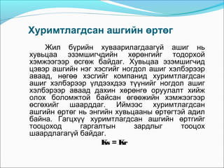 Хуримтлагдсан ашгийн өртөг
Жил бүрийн хуваарилагдаагүй ашиг нь
хувьцаа эзэмшигчдийн хөрөнгийг тодорхой
хэмжээгээр өсгөж байдаг. Хувьцаа эзэмшигчид
цэвэр ашгийн нэг хэсгийг ногдол ашиг хэлбэрээр
аваад, нөгөө хэсгийг компанид хуримтлагдсан
ашиг хэлбэрээр үлдээхдээ түүнийг ногдол ашиг
хэлбэрээр аваад дахин хөрөнгө оруулалт хийж
олох боломжтой байсан өгөөжийн хэмжээгээр
өсгөхийг шаарддаг. Иймээс хуримтлагдсан
ашгийн өртөг нь энгийн хувьцааны өртөгтэй адил
байна. Гагцхүү хуримтлагдсан ашгийн өртгийг
тооцоход
гаргалтын
зардлыг
тооцох
шаардлагагүй байдаг.
Ks = Kr

 