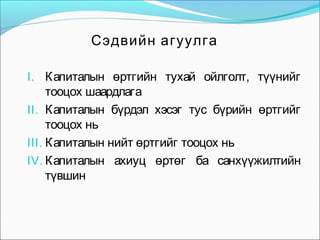 Сэдвийн агуулга
I. Капиталын өртгийн тухай ойлголт, түүнийг

тооцох шаардлага
II. Капиталын бүрдэл хэсэг тус бүрийн өртгийг
тооцох нь
III. Капиталын нийт өртгийг тооцох нь
IV. Капиталын ахиуц өртөг ба санхүүжилтийн
түвшин

 