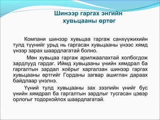 Шинээр гаргах энгийн
хувьцааны өртөг
Компани шинээр хувьцаа гаргаж санхүүжихийн
тулд түүнийг урьд нь гаргасан хувьцааны үнээс хямд
үнээр зарах шаардлагатай болно.
Мөн хувьцаа гаргаж арилжаалахтай холбогдож
зардлууд гардаг. Иймд хувьцааны үнийн хямдрал ба
гаргалтын зардал хоёрыг харгалзан шинээр гаргах
хувьцааны өртгийг Горданы загвар ашиглан дараах
байдлаар үнэлнэ.
Үүний тулд хувьцааны зах зээлийн үнийг бус
үнийн хямдрал ба гаргалтын зардлыг тусгасан цэвэр
орлогыг тодорхойлох шаардлагатай.

 