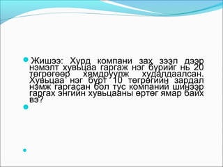 Жишээ: Хурд компани зах зээл дээр

нэмэлт хувьцаа гаргаж нэг бүрийг нь 20
төгрөгөөр хямдруулж худалдаалсан.
Хувьцаа нэг бүрт 10 төгрөгийн зардал
нэмж гаргасан бол тус компаний шинээр
гаргах энгийн хувьцааны өртөг ямар байх
вэ?





 