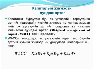 Капиталын жигнэсэн
дундаж өртөг
Капиталыг бүрдүүлж буй эх үүсвэрийн төрлүүдийн

өртгийг тэдгээрийн хувийн жингээр нь жигнэх замаар
нийт эх үүсвэрийн өртгийг тооцсоныг капиталын
жигнэсэн дундаж өртөг ( W
eighted average cost of
capital - W
ACC) гэж нэрлэдэг .
WACC-г тооцохдоо эх үүсвэрийн төрөл тус бүрийн
өртгийг хувийн жингээр нь үржүүлээд нийлбэрийг нь
авна.

WACC = KixWi + KpxWp + KsxWs

 