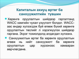 Капиталын ахиуц өртөг ба
санхүүжилтийн түвшин
Хөрөнгө

оруулалтын шийдвэр гаргалтанд
WACC хамгийн чухал үзүүлэлт болдог. WACCаас өндөр хүлээгдэж буй өгөөж бүхий хөрөнгө
оруулалтын төслийг л хэрэгжүүлэх шийдвэр
гаргана. Эсрэг тохиолдолд алдагдал хүлээнэ.
 Санхүүжилтын өртөг ба хөрөнгө оруулалтын
өгөөж нь нийт санхүүжилт ба хөрөнгө
оруулалтын
цар
хүрээнээс
хамааран
өөрчлөгдөнө.

 