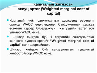 Капиталын жигнэсэн
ахиуц өртөг (Weighted marginal cost of
capital)
Компаний

нийт санхүүжилтын хэмжээнд өөрчлөлт
ороход WACC өөрчлөгдөнө. Санхүүжилтын хэмжээ
өсөхийн хэрээр бүрэлдэхүүн хэсгүүдийн өртөг өсч
улмаар WACC өснө.
 Шинээр хийгдэж буй 1 төгрөгийн санхүүжилтын
жигнэсэн дундаж өртгийг “Weighted marginal cost of
capital” гэж тодорхойлдог.
Шинээр хийгдэж буй санхүүжилтын түвшинтэй
холбоотойгоор WMCC өснө.

 