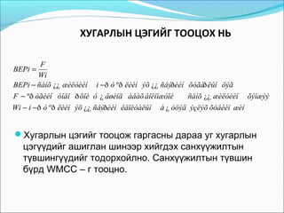 ХУГАРЛЫН ЦЭГИЙГ ТООЦОХ НЬ
F
Wi
BEPi − ñàíõ ¿¿ æèëòèéí i −ð ò ºð ëèéí ýõ ¿¿ ñâýðèéí õóãàð ëûí öýã
F − ºð òãèéí òîäî ð õîé ò ¿ âøèíä àâàõ áîëîìæòîé
ñàíõ ¿¿ æèëòèéí õýìæýý
Wi − i −ð ò ºð ëèéí ýõ ¿¿ ñâýðèéí êàïèòàëûí á ¿ òöýä ýçëýõ õóâèéí æèí
BEPi =

Хугарлын цэгийг тооцож гаргасны дараа уг хугарлын

цэгүүдийг ашиглан шинээр хийгдэх санхүүжилтын
түвшингүүдийг тодорхойлно. Санхүүжилтын түвшин
бүрд WMCC – г тооцно.

 