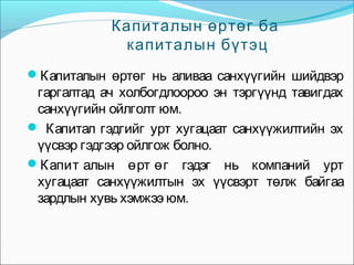 Капиталын өртөг ба
капиталын бүтэц
Капиталын өртөг нь аливаа санхүүгийн шийдвэр

гаргалтад ач холбогдлоороо эн тэргүүнд тавигдах
санхүүгийн ойлголт юм.
 Капитал гэдгийг урт хугацаат санхүүжилтийн эх
үүсвэр гэдгээр ойлгож болно.
Капит алын өрт өг гэдэг нь компаний урт
хугацаат санхүүжилтын эх үүсвэрт төлж байгаа
зардлын хувь хэмжээ юм.

 