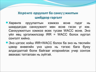 Хө рө нгө оруулалт ба санхүү жилтын
шийдвэр гаргалт
Хөрөнгө

оруулалтын хэмжээ өснө гэдэг нь
шаардагдах санхүүжилт мөн өснө гэсэн үг юм.
Санхүүжилтын хэмжээ өсөх тусам WACC өснө. Энэ
үйл явц үргэлжилсээр IRR = WACC болох хүртэл
сонголт хийнэ.
Энэ цэгээс хойш IRR<WACC болох ба энэ нь төслийн
цэвэр өнөөгийн үнэ цэнэ нь тэгээс бага буюу
алдагдалтай болж байгааг илэрхийлэх учир сонгож
авахаас татгалзах нь зүйтэй.

 