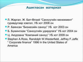Ашигласан материал

Л. Жаргал, Ж. Бат-Өлзий “Санхүүгийн менежмент”

гуравдугаар хэвлэл, УБ хот 2008 он
Р. Баянсан “Бизнесийн санхүү” УБ хот 2003 он
Б. Бүжинлхам “Санхүүгийн удирдлага” УБ хот 2004 он
Ц. Аюурзана “Компаний санхүү” УБ хот 2009 он
Stephen A.Ross, Randolph W.Westerfield, Jeffrey F.Jaffe
“ Corporate finance” 1996 In the United States of
America

 
