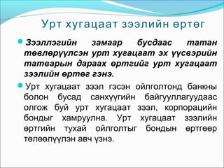 Урт хугацаат зээлийн өртөг
Зээллэгийн

замаар
бусдаас
татан
төвлөрүүлсэн урт хугацаат эх үүсвэрийн
татварын дараах өртгийг урт хугацаат
зээлийн өртөг гэнэ.
Урт хугацаат зээл гэсэн ойлголтонд банкны
болон бусад санхүүгийн байгууллагуудаас
олгож буй урт хугацаат зээл, корпорацийн
бондыг хамруулна. Урт хугацаат зээлийн
өртгийн тухай ойлголтыг бондын өртгөөр
төлөөлүүлэн авч үзнэ.

 