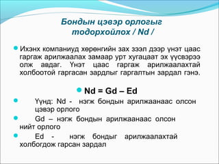 Бондын цэвэр орлогыг
тодорхойлох / Nd /
Ихэнх компаниуд хөрөнгийн зах зээл дээр үнэт цаас

гаргаж арилжаалах замаар урт хугацаат эх үүсвэрээ
олж авдаг. Үнэт цаас гаргаж арилжаалахтай
холбоотой гаргасан зардлыг гаргалтын зардал гэнэ.

Nd = Gd – Ed
Үүнд: Nd - нэгж бондын арилжаанаас олсон
цэвэр орлого

Gd – нэгж бондын арилжаанаас олсон
нийт орлого

Ed нэгж бондыг арилжаалахтай
холбогдож гарсан зардал


 