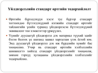 Үйлдвэрлэлийн стандарт өртгийн тодорхойлолт
 Өртгийн бүрэлдэхүүн хэсэг тус бүрээр стандарт
тогтоохдоо бүтээгдэхүүний нэгжийн стандарт өртгийг
тайлангийн үеийн туршид үйлдвэрлэсэн бүтээгдэхүүний
эквивалент тоо хэмжээгээр үржүүлнэ.
 Үүнийг дуусаагүй үйлдвэрлэл дэх материал түүхий эдийг
бэлэн болгох үе шатанд заавал харгалзан үзэх ёстой юм.
Энд дуусаагүй үйлдвэрлэл дэх иж бүрдлийн хувийг бас
тооцоолно. Учир нь стандарт өртгийн хэлбэлзлийн
шинжилгээ хийхэд стандарт үйлдвэрлэлийг тооцоолж,
зөвхөн тэрхүү хугацааны үйлдвэрлэлийн хэлбэлзлийг
тодорхойлно.
 