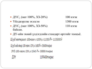  ДҮС1 (мат 100%, ХЗ-20%) 100 нэгж
 Үйлдвэрлэж эхэлсэн 1300 нэгж
 ДҮС2 (мат 100%, ХЗ-50%) 110 нэгж
байсан.
 ДҮ-ийн эхний үлдэгдлийн стандарт өртгийг тооцъё.
 