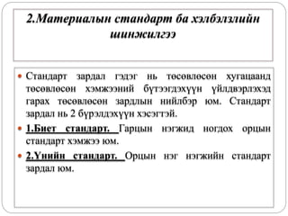 2.Материалын стандарт ба хэлбэлзлийн
шинжилгээ
 Стандарт зардал гэдэг нь төсөвлөсөн хугацаанд
төсөвлөсөн хэмжээний бүтээгдэхүүн үйлдвэрлэхэд
гарах төсөвлөсөн зардлын нийлбэр юм. Стандарт
зардал нь 2 бүрэлдэхүүн хэсэгтэй.
 1.Биет стандарт. Гарцын нэгжид ногдох орцын
стандарт хэмжээ юм.
 2.Үнийн стандарт. Орцын нэг нэгжийн стандарт
зардал юм.
 