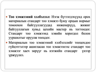  Тоо хэмжээний хэлбэлзэл: Нэгж бүтээгдэхүүнд орох
материалын стандарт тоо хэмжээ буюу орцын нормыг
томоохон байгууллагуудад инженерүүд, жижиг
байгууллагын хувьд цехийн мастер нь тогтоодог.
Стандарт тоо хэмжээнд хэвийн хорогдол болон
ууршилтыг оруулж тооцдог.
 Материалын тоо хэмжээний хэлбэлзлийг тооцохдоо
гүйцэтгэлээр ашигласан тоо хэмжээнээс стандарт тоо
хэмжээг хасч зөрүүг нь нэгжийн стандарт үнээр
үржүүлнэ.
 