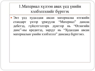 1.Материал хүлээн авах үед үнийн
хэлбэлзэлийг бүртгэх
 Энэ үед худалдаж авсан материалаа нэгжийн
стандарт үнээр үржүүлж “Материал” дансаа
дебетэд, гүйцэтгэлээрх дүнгээр нь “Өглөгийн
данс”-ны кредитэд, зөрүүг нь “Худалдан авсан
материалын үнийн хэлбэлзэл” дансанд бүртгэнэ.
 
