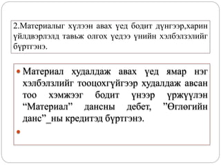2.Материалыг хүлээн авах үед бодит дүнгээр,харин
үйлдвэрлэлд тавьж олгох үедээ үнийн хэлбэлзэлийг
бүртгэнэ.
 Материал худалдаж авах үед ямар нэг
хэлбэлзлийг тооцохгүйгээр худалдаж авсан
тоо хэмжээг бодит үнээр үржүүлэн
“Материал” дансны дебет, ”Өглөгийн
данс”_ны кредитэд бүртгэнэ.

 