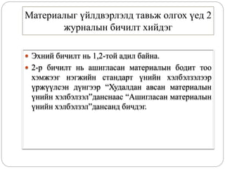 Материалыг үйлдвэрлэлд тавьж олгох үед 2
журналын бичилт хийдэг
 Эхний бичилт нь 1,2-той адил байна.
 2-р бичилт нь ашигласан материалын бодит тоо
хэмжээг нэгжийн стандарт үнийн хэлбэлзэлээр
үржүүлсэн дүнгээр “Худалдан авсан материалын
үнийн хэлбэлзэл”данснаас “Ашигласан материалын
үнийн хэлбэлзэл”дансанд бичдэг.
 