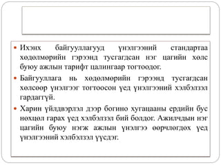  Ихэнх байгууллагууд үнэлгээний стандартаа
хөдөлмөрийн гэрээнд тусгагдсан нэг цагийн хөлс
буюу ажлын тарифт цалингаар тогтоодог.
 Байгууллага нь хөдөлмөрийн гэрээнд тусгагдсан
хөлсөөр үнэлгээг тогтоосон үед үнэлгээний хэлбэлзэл
гардаггүй.
 Харин үйлдвэрлэл дээр богино хугацааны ердийн бус
нөхцөл гарах үед хэлбэлзэл бий болдог. Ажилчдын нэг
цагийн буюу нэгж ажлын үнэлгээ өөрчлөгдөх үед
үнэлгээний хэлбэлзэл үүсдэг.
 
