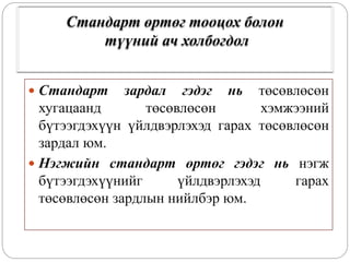 Стандарт өртөг тооцох болон
түүний ач холбогдол
 Стандарт зардал гэдэг нь төсөвлөсөн
хугацаанд төсөвлөсөн хэмжээний
бүтээгдэхүүн үйлдвэрлэхэд гарах төсөвлөсөн
зардал юм.
 Нэгжийн стандарт өртөг гэдэг нь нэгж
бүтээгдэхүүнийг үйлдвэрлэхэд гарах
төсөвлөсөн зардлын нийлбэр юм.
 