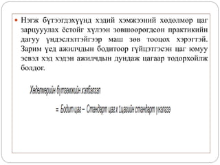  Нэгж бүтээгдэхүүнд хэдий хэмжээний хөдөлмөр цаг
зарцууулах ёстойг хүлээн зөвшөөрөгдсөн практикийн
дагуу үндэслэлтэйгээр маш зөв тооцох хэрэгтэй.
Зарим үед ажилчдын бодитоор гүйцэтгэсэн цаг юмуу
эсвэл хэд хэдэн ажилчдын дундаж цагаар тодорхойлж
болдог.
 