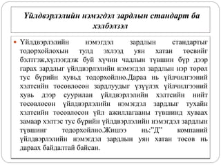 Үйлдвэрлэлийн нэмэгдэл зардлын стандарт ба
хэлбэлзэл
 Үйлдвэрлэлийн нэмэгдэл зардлын стандартыг
тодорхойлохын тулд эхлээд уян хатан төсвийг
бэлтгэж,хүлээгдэж буй хүчин чадлын түвшин бүр дээр
гарах зардлыг үйлдвэрлэлийн нэмэгдэл зардлын нэр төрөл
тус бүрийн хувьд тодорхойлно.Дараа нь үйлчилгээний
хэлтсийн төсөвлөсөн зардлуудыг үзүүлэх үйлчилгээний
хувь дээр суурилан үйлдвэрлэлийн хэлтсийн нийт
төсөвлөсөн үйлдвэрлэлийн нэмэгдэл зардлыг тухайн
хэлтсийн төсөвлөсөн үйл ажиллагааны түвшинд хуваах
замаар хэлтэс тус бүрийн үйлдвэрлэлийн нэмэгдэл зардлын
түвшинг тодорхойлно.Жишээ нь:”Д” компаний
үйлдвэрлэлийн нэмэгдэл зардлын уян хатан төсөв нь
дараах байдалтай байсан.
 