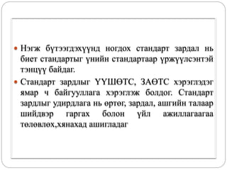 Нэгж бүтээгдэхүүнд ногдох стандарт зардал нь
биет стандартыг үнийн стандартаар үржүүлсэнтэй
тэнцүү байдаг.
 Стандарт зардлыг ҮҮШӨТС, ЗАӨТС хэрэглэдэг
ямар ч байгууллага хэрэглэж болдог. Стандарт
зардлыг удирдлага нь өртөг, зардал, ашгийн талаар
шийдвэр гаргах болон үйл ажиллагаагаа
төлөвлөх,хянахад ашигладаг
 