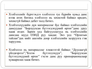  Хэлбэлзлийг бүртгэхдээ хэлбэлзэл тус бүрийн хувьд данс
нээж өгөх бөгөөд хэлбэлзэл нь зохистой байвал кредит,
зохисгүй байвал дебет талд бичнэ.
 Хэлбэлзлүүдийн дүн материаллаг бус байвал хэлбэлзлийн
дансуудыг “Борлуулсан бүтээгдэхүүний өртөг”данс уруу
хааж өгдөг. Зарим үед байгууллагууд нь хэлбэлзлийн
дансдаа шууд ОЗНД руу хаадаг. Энэ үед “Орлогын
тайлан”дах нийт ашгийн доор хэлбэлзлийн залруулга гэж
харуулна.
 Хэлбэлзэл нь материаллаг хэмжээтэй байвал “Дуусаагүй
үйлдвэрлэл”,”Бэлэн бүтээгдэхүүн”, ”Борлуулсан
бүтээгдэхүүний өртөг” гэсэн данс руу пропорционалаар
хуваарилан хааж бичнэ.
 